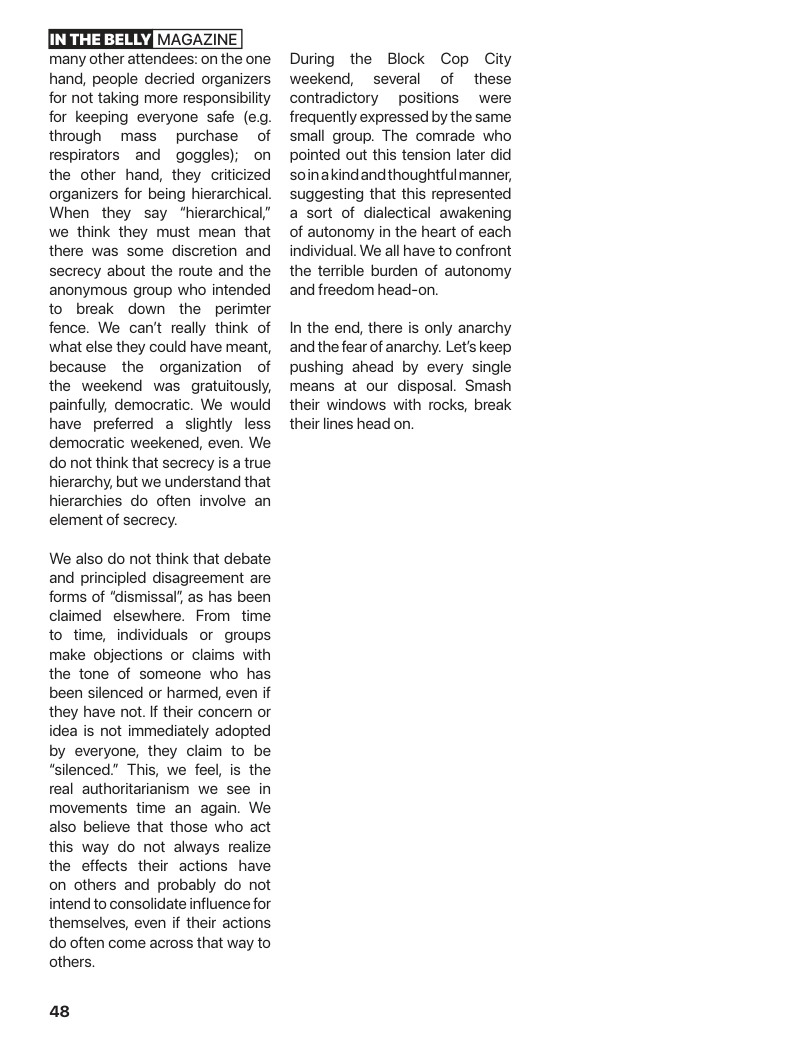 LTSN MAGAZINE  many other attendees: on the one hand, people decried organizers for not taking more responsibility for keeping everyone safe (e, through  mass  purchase  of respirators and  goggles); on the other hand, they criticized organizers for being hierarchical When they say ‘hierarchical,” we think they must mean that there was some discretion and secrecy about the route and the anonymous group who intended to break down the perimter fence. We can’t really think of what else they could have meant, because the organization of the weekend was gratuitously, painfully, democratic. We would have preferred a slightly less democratic weekened, even. We do not think that secrecy is a true hierarchy, but we understand that hierarchies do often involve an element of secrecy.  We also do not think that debate and principled disagreement are forms of “dismissal’, as has been claimed elsewhere. From  time to time, individuals or groups make objections or claims with the tone of someone who has been silenced or harmed, even if they have not. If their concen or idea is not immediately adopted by everyone, they claim to be “silenced." This, we feel, is the real authoritarianism we see in movements time an again. We also believe that those who act this way do not always realize the effects their actions have on others and probably do not intend to consolidate influence for themselves, even if their actions do often come across that way to others.  48  During the Block Cop City weekend, several of these contradictory  positions  were frequently expressed by the same small group. The comrade who pointed out this tension later did soinakindandthoughtfulmanner, suggesting that this represented a sort of dialectical awakening of autonomy in the heart of each individual. We all have to confront the terrible burden of autonomy and freedom head-on.  In the end, there is only anarchy andthe fear of anarchy. Let’s keep pushing ahead by every single means at our disposal. Smash their windows with rocks, break their lines head on. 